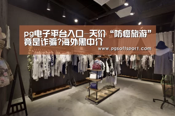 pg电子平台入口-天价“防癌旅游”竟是诈骗?海外黑中介